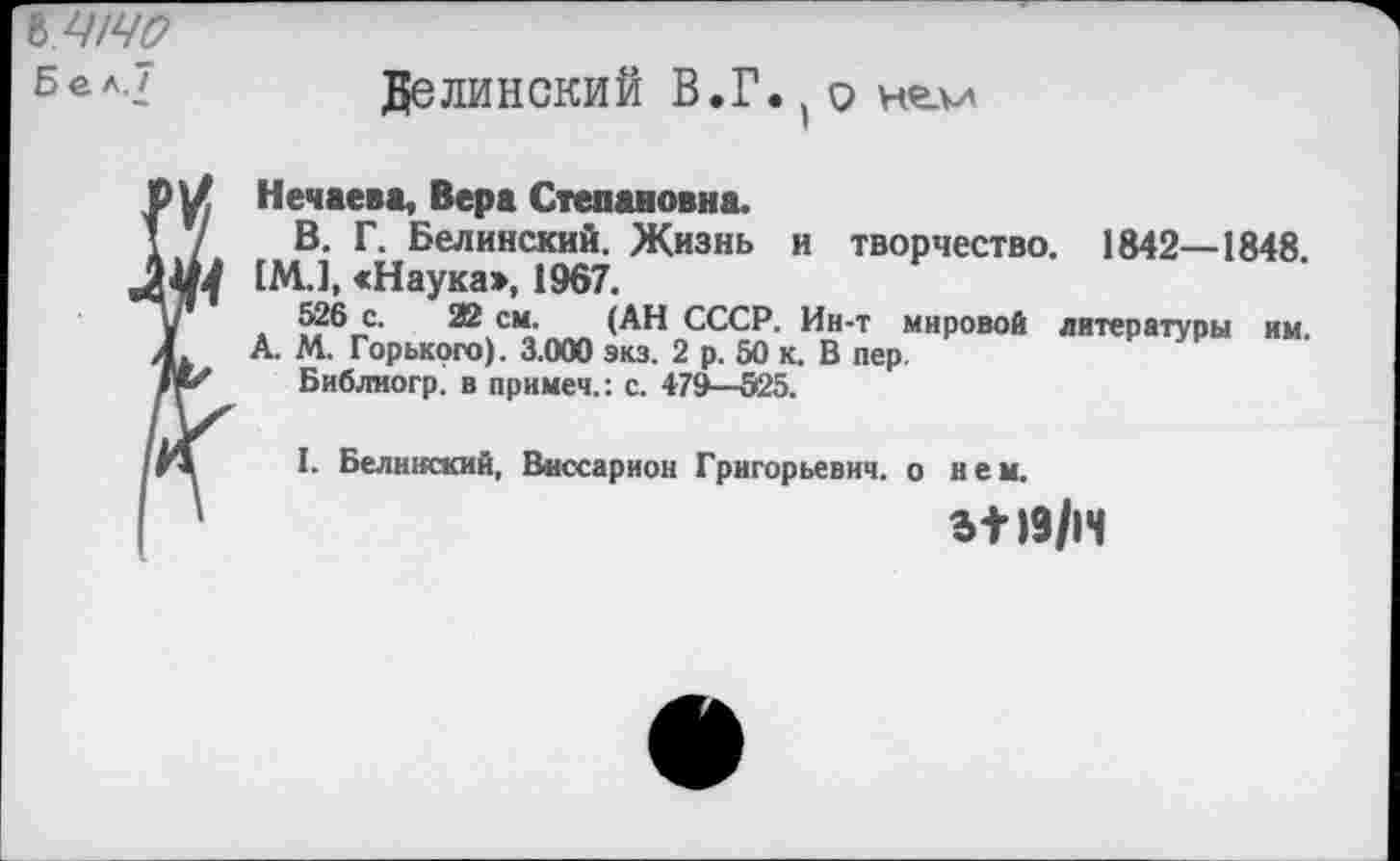 ﻿ЪШЧО
Бел.'
Белинский В.Г. ( о нелл
Нечаева, Вера Степановна.
В. Г. Белинский. Жизнь и творчество. 1842—1848. 1М.1, «Наука>, 1967.
526 с. 22 см. (АН СССР. Ин-т мировой литературы А. М. Горького). 3.000 экз. 2 р. 50 к. В пер
Библиогр. в примем.: с. 479—525.
им.
I. Белинский, Виссарион Григорьевич, о кем.
3+19/1Ч